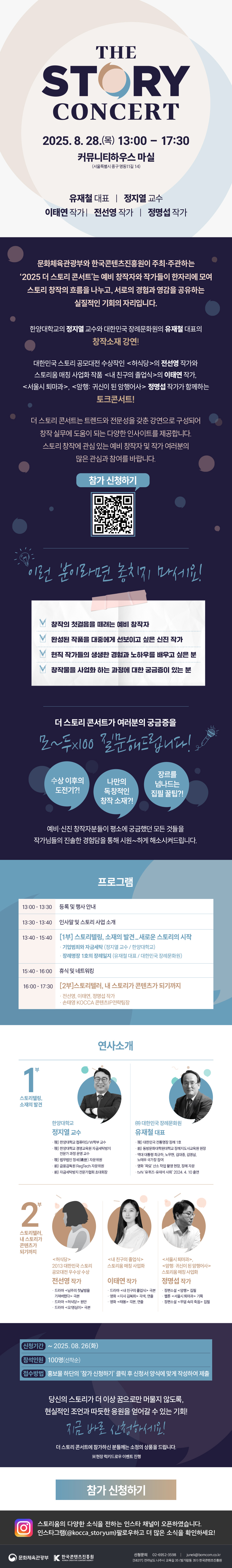 2025 The Story Concert
문화체육관광부와 한국콘텐츠진흥원이 주최주관하는 '2025 더 스토리 콘서트'는 예비 창작자와 작가들이 한자리에 모여 스토리 창작의 흐름을 나누고, 서로의 경험과 영감을 공유하는 실질적인 기회의 자리입니다.
더 스토리 콘서트는 트렌드와 전문성을 갖춘 강연으로 구성되어 창작 실무에 도움이 되는 다양한 인사이트를 제공합니다. 스토리 창작에 관심 있는 예비 창작자 및 작가 여러분의 많은 관심과 참여를 바랍니다.


