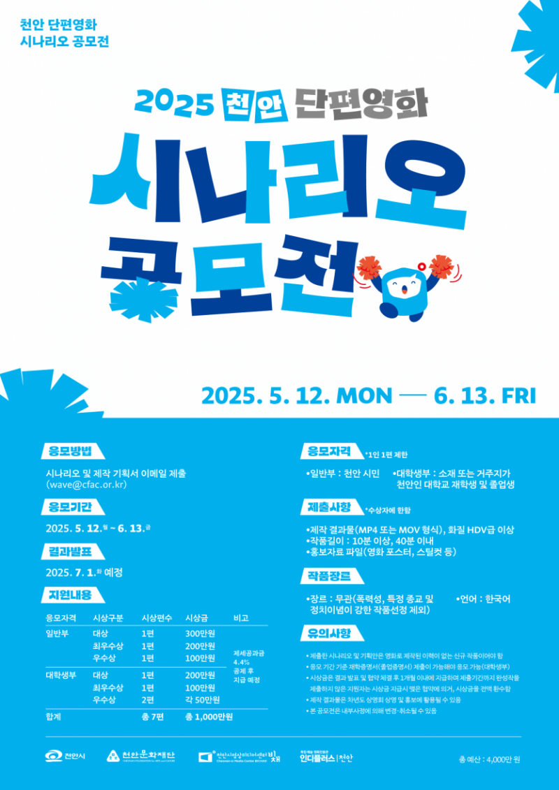 


2025 천안 단편영화 시나리오 공모전
2025. 5. 12. MON — 6. 13. FRI

응모방법
시나리오 및 제작 기획서 이메일 제출
(wave@cfac.or.kr)

응모기간
2025. 5. 12. ~ 6. 13.

결과발표
2025. 7. 1. 예정

지원내용
<일반부>
- 대상 1편 300만원
- 최우수상 1편 200만원
- 우수상 1편 100만원

<대학생부>
- 대상 1편 200만원
- 최우수상 1편 100만원
- 우수상 2편 각 50만원

※ 제세공과금 4.4% 공제 후 지급 예정

응모자격 1인 1편 제한
• 일반부 : 천안 시민
• 대학생부 : 소재 또는 거주지가 천안인 대학교 재학생 및 졸업생

제출사항 *수상자에 한함
• 제작 결과물(MP4 또는 MOV 형식), 화질 HDV급 이상
• 작품길이 : 10분 이상, 40분 이내
• 홍보자료 파일(영화 포스터, 스틸컷 등)

작품장르
• 장르 : 무관(폭력성, 특정 종교 및 정치이념이 강한 작품선정 제외)
• 언어 : 한국어

유의사항
• 제출한 시나리오 및 기획안은 영화로 제작된 이력이 없는 신규 작품이어야 함
• 응모 기간 기준 재학증명서(졸업증명서) 제출이 가능해야 응모 가능(대학생부)
• 시상금은 결과 발표 및 협약 체결 후 1개월 이내에 지급하며 제출기간까지 완성작을 제출하지 않은 지원자는 시상금 지급시 맺은 협약에 의거, 시상금을 전액 환수함
• 제작 결과물은 차년도 상영회 상영 및 홍보에 활용될 수 있음
• 본 공모전은 내부사정에 의해 변경·취소될 수 있음

