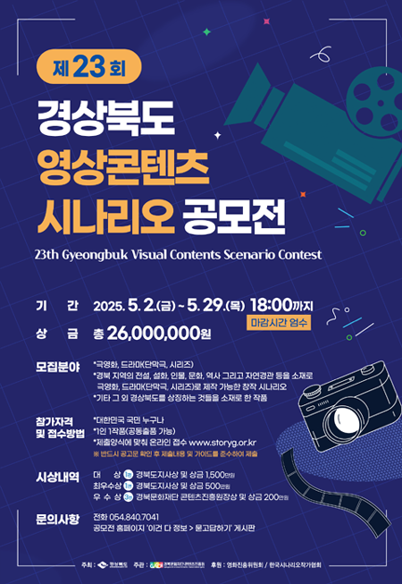 

제23회 경상북도 영상콘텐츠 시나리오 공모전

기 간 2025.5.2.(금)~5.29.(목) 18:00까지 (마감시간 엄수)
상 금 총 26,000,000원

모집분야
•극영화, 드라마(단막극, 시리즈)
•검북 지역의 전설, 설화, 인물, 문화, 역사 그리고 자연경관 등을 소재로
극영화, 드라마단막구, 시리즈)로 제작 가능한 창작 시나리오
•기타 그 외 경상북도를 상징하는 것들을 소재로 한 작품

참가자격 및 접수방법
•대한민국 국민 누구나
•1인 1작품(공통출품 가능)
•제출양식에 맞춰 온라인 접수 www.storyg.or.kr
※ 반드시 공고문 확인 후 제출나용 및 가이드를 준수하여 제출

시상내역
대 상 (1편) 경북도지사상 및 상금 1,500만원
최우수상 (1편) 경북도지사상 및 상금 500만원
우 수 상 (3편) 경북문화재단 콘덴츠진흥원장상 및 상금 200만원

문의사항
전화 054.840.7041
공모전 홈페이지 '이건 다 정보 >문고달하기' 게시판


