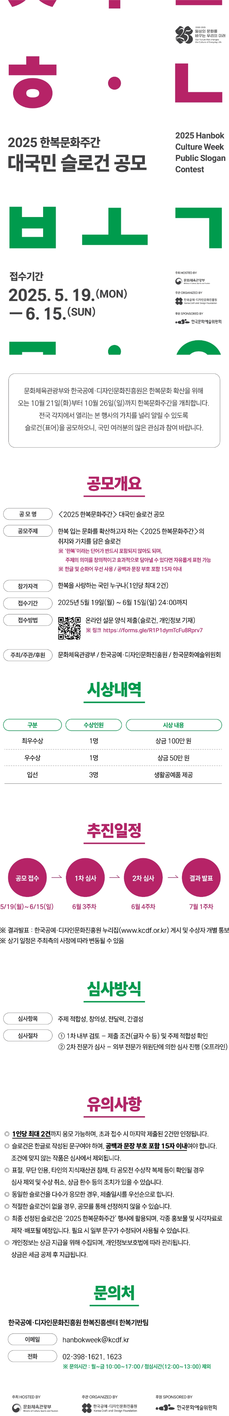 

<2025 한복문화주간> 대국민 슬로건 공모

문화체육관광부와 한국공예･디자인문화진흥원은 한복문화 확산을 위해 오는 10월 21일(화)부터 10월 26일(일)까지 한복문화주간을 개최합니다.
전국 각지에서 열리는 본 행사의 가치를 널리 알릴 수 있도록 슬로건(표어)을 공모하오니, 많은 관심과 참여 바랍니다.

□ 공모개요
ㅇ 공모명: < 2025 한복문화주간 > 대국민 슬로건 공모
ㅇ 공모주제: 한복 입는 문화를 확산하고자 하는 < 2025 한복문화주간 > 의 취지와 가치를 담은 슬로건
※ ‘한복’이라는 단어가 반드시 포함되지 않아도 되며, 주제의 의미를 창의적이고 효과적으로 담아낼 수 있다면 자유롭게 표현 가능
※ 한글 및 순화어 우선 사용 / 공백과 문장 부호 포함 15자 이내
ㅇ 참가자격: 한복을 사랑하는 국민 누구나(1인당 최대 2건)
ㅇ 접수기간: 2025년 5월 19일(월) ~ 6월 15일(일) 24:00까지
ㅇ 접수방법: 온라인 설문 양식 제출(슬로건, 개인정보 기재)
- 링크 https://forms.gle/R1P1dymTcFu8Rprv7
ㅇ 주최/주관/후원: 문화체육관광부/한국공예·디자인문화진흥원/한국문화예술위원회

□ 시상내역
최우수상	1명	상금 100만 원
우수상	1명	상금 50만 원
입선	3명	생활공예품 제공

□ 추진일정
공모 접수 5.19(월)∼6.15(일)	→	1차 심사 6월 3주차	→	2차 심사 6월 4주차	→	결과 발표 	7월 1주차
※ 결과발표: 한국공예·디자인문화진흥원 누리집(www.kcdf.or.kr) 게시 및 수상자 개별 통보
※ 상기 일정은 주최측의 사정에 따라 변동될 수 있음

□ 심사 방식
ㅇ 심사 항목: 주제 적합성, 창의성, 전달력, 간결성
ㅇ 심사 절차
① 1차 내부 검토 – 제출 조건(글자 수 등) 및 주제 적합성 확인
② 2차 전문가 심사 – 외부 전문가 위원단에 의한 심사 진행 (오프라인)

□ 유의사항
ㅇ 1인당 최대 2건까지 응모 가능하며, 초과 접수 시 마지막 제출된 2건만 인정됩니다.
ㅇ 슬로건은 한글로 작성된 문구여야 하며, 공백과 문장 부호 포함 15자 이내여야 합니다.
조건에 맞지 않는 작품은 심사에서 제외됩니다.
ㅇ 표절, 무단 인용, 타인의 지식재산권 침해, 타 공모전 수상작 복제 등이 확인될 경우 심사 제외 및 수상 취소, 상금 환수 등의 조치가 있을 수 있습니다.
ㅇ 동일한 슬로건을 다수가 응모한 경우, 제출일시를 우선순으로 합니다.
ㅇ 적절한 슬로건이 없을 경우, 공모를 통해 선정하지 않을 수 있습니다.
ㅇ 최종 선정된 슬로건은 ‘2025 한복문화주간’ 행사에 활용되며, 각종 홍보물 및 시각자료로 제작·배포될 예정입니다.
필요 시 일부 문구가 수정되어 사용될 수 있습니다.
ㅇ 개인정보는 상금 지급을 위해 수집되며, 개인정보보호법에 따라 관리됩니다. 상금은 세금 공제 후 지급됩니다.
□ 개요

ㅇ 한국공예·디자인문화진흥원 한복진흥센터 한복기반팀
(이메일) hanbokweek@kcdf.kr (전화) 02-398-1621, 1623
※ 문의시간: 월~금 10:00 ~ 17:00 / 점심시간(12:00 ~ 13:00) 제외


