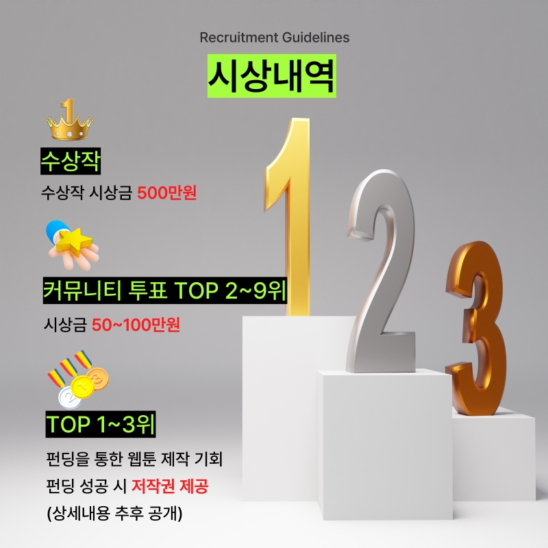 
Recruitment Guidelines
시상내역

수상작
수상작 시상금 500만원

커뮤니티 투표 TOP 2~9위
시상금 50~100만원

TOP 1~3위
펀딩을 통한 웹툰 제작 기회
펀딩 성공 시 저작권 제공
(상세내용 추후 공개)
