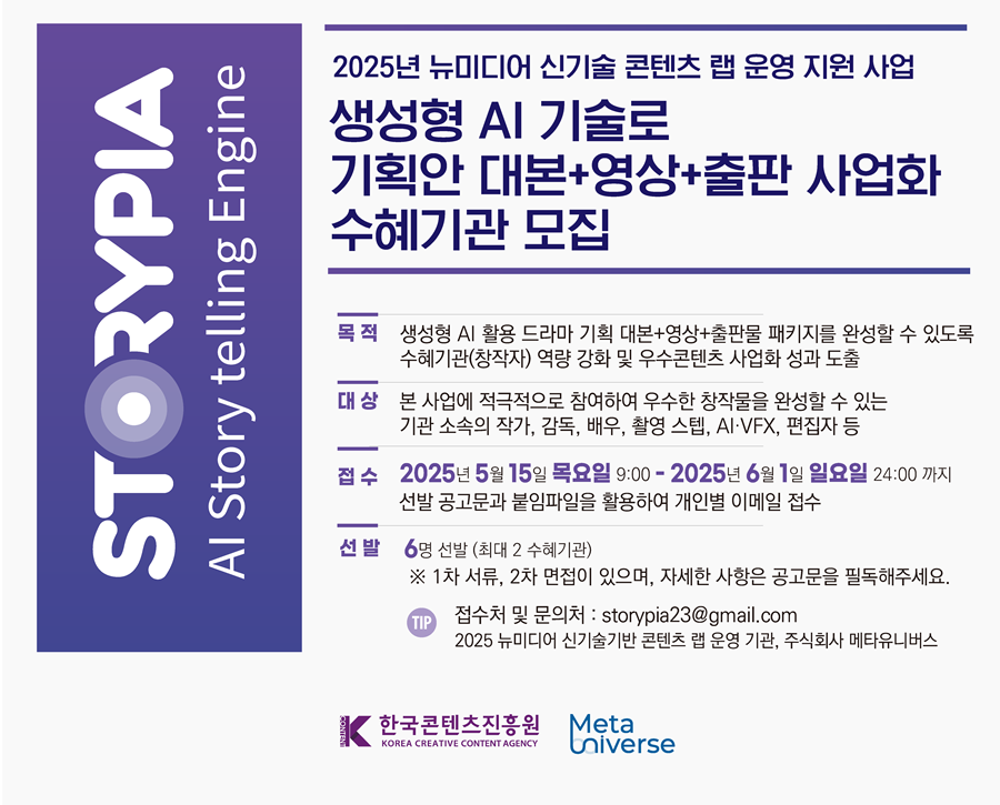 


2025년 뉴미디어 신기술 콘텐츠 랩 운영 지원 사업

생성형 AI 기술로
기획안 대본+영상+출판 사업화
수혜기관 모집

목 적 
생성형 AI 활용 드라마 기획 대본+영상+출판물 패키지를 완성할 수 있도록
수혜기관(창작자) 역량 강화 및 우수콘텐츠 사업화 성과 도출

대상
본 사업에 적극적으로 참여하여 우수한 창작물을 완성할 수 있는
기관 소속의 작가, 감독, 배우, 촬영 스텝, AI·VFX, 편집자 등

접수 
2025년 5월 15일 목요일 9:00- 2025년 6월 1일 일요일 24:00 까지
선발 공고문과 붙임파일을 활용하여 개인별 이메일 접수

선발
6명 선발 (최대 2 수혜기관)
※ 1차 서류, 2차 면접이 있으며, 자세한 사항은 공고문을 필독해주세요.

접수처 및 문의처 : storypia23@gmail.com
2025 뉴미디어 신기술기반 콘텐츠 랩 운영 기관, 주식회사 메타유니버스


