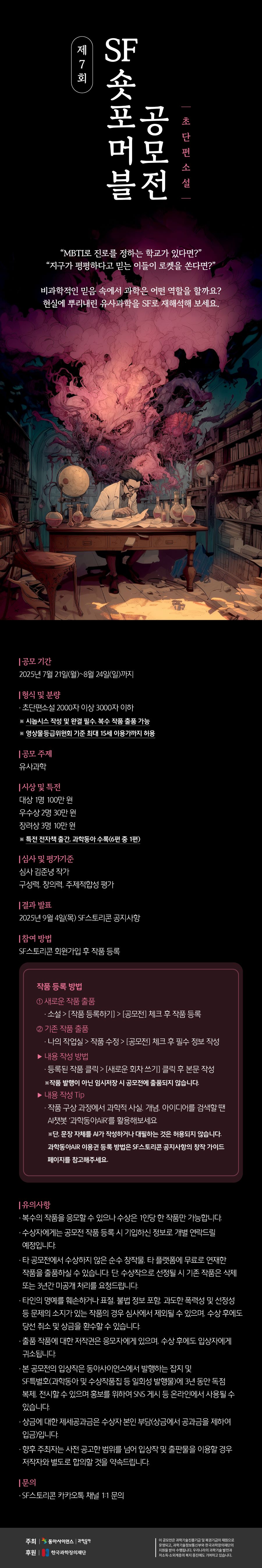 

제7회 SF숏포머블 공모전
(초단편소설)

“MBTI로 진로를 정하는 학교가 있다면?”
“지구가 평평하다고 믿는 이들이 로켓을 쏜다면?”

비과학적인 믿음 속에서 과학은 어떤 역할을 할까요?
현실에 뿌리내린 유사과학을 SF로 재해석해 보세요.

- 공모 기간
2025년 7월 21일(월)~8월 24일(일)까지

- 형식 및 분량
· 초단편소설 2,000자 이상 3,000자 이하
※ 시놉시스 작성 및 완결 필수, 복수 작품 출품 가능
※ 영상물등급위원회 기준 최대 15세 이용가까지 허용

- 공모 주제
유사과학

- 시상 및 특전
· 대상 1명 100만 원
· 우수상 2명 30만 원
· 장려상 3명 10만 원
※ 특전 전자책 출간, 과학동아 수록(6편 중 1편)

- 심사 및 평가기준
· 심사 김준녕 작가
· 구성력, 창의력, 주제적합성 평가

- 결과 발표
2025년 9월 4일(목) SF스토리콘 공지사항

- 참여 방법
SF스토리콘 회원가입 후 작품 등록

- 작품 등록 방법
① 새로운 작품 출품
· 소설 → [작품 등록하기] → [공모전] 체크 후 작품 등록
② 기존 작품 출품
· 나의 작업실 → 작품 수정 → [공모전] 체크 후 필수 정보 작성

▶ 내용 작성 방법
· 등록된 작품 클릭 → [새로운 회차 쓰기] 클릭 후 본문 작성
※ 작품 발행이 아닌 임시저장 시 공모전에 출품되지 않습니다.

▶ 내용 작성 Tip
· 작품 구상 과정에서 과학적 사실, 개념, 아이디어를 검색할 땐
AI챗봇 '과학동아AiR'를 활용해보세요
※단, 문장 자체를 AI가 작성하거나 대필하는 것은 허용되지 않습니다.
  과학동아AiR 이용권 등록 방법은 SF스토리콘 공지사항의 창작 가이드
  페이지를 참고해주세요.

- 유의사항
· 복수의 작품을 응모할 수 있으나 수상은 1인당 한 작품만 가능합니다.
· 수상자에게는 공모전 작품 등록 시 기입하신 정보로 개별 연락드릴 예정입니다.
· 타 공모전에서 수상하지 않은 순수 창작물, 타 플랫폼에 무료로 연재한
  작품을 출품하실 수 있습니다. 단 수상작으로 선정될 시 기존 작품은 삭제
  또는 3년간 미공개 처리를 요청드립니다.
· 타인의 명예를 훼손하거나 표절, 불법 정보 포함, 과도한 폭력성 및 선정성
  등 문제의 소지가 있는 작품의 경우 심사에서 제외될 수 있으며, 수상 후에도
  당선 취소 및 상금을 환수할 수 있습니다.
· 출품 작품에 대한 저작권은 응모자에게 있으며, 수상 후에도 입상자에게
  귀속됩니다.
· 본 공모전의 입상작은 동아사이언스에서 발행하는 잡지 및
  SF특별호(과학동아 및 수상작품집 등 일회성 발행물)에 3년 동안 독점
  복제, 전시할 수 있으며 홍보를 위하여 SNS 게시 등 온라인에서 사용될 수
  있습니다.
· 상금에 대한 제세공과금은 수상자 본인 부담(상금에서 공과금을 제하여
  입금)입니다.
· 향후 주최자는 사전 공고한 범위를 넘어 입상작 및 출판물을 이용할 경우
  저작자와 별도로 합의할 것을 약속드립니다.

- 문의
· SF스토리콘 카카오톡 채널 1:1 문의

- 주최
· 동아사이언스 | 과학동아

- 후원
· 한국과학창의재단

이 공모전은 과학기술진흥기금 및 복권기금의 재원으로 운영되고,
과학기술정보통신부와 한국과학창의재단의 지원을 받아 수행됩니다. 
우리나라의 과학기술 발전과 저소득·소외계층의 복지 증진에도 기여하고 있습니다.

