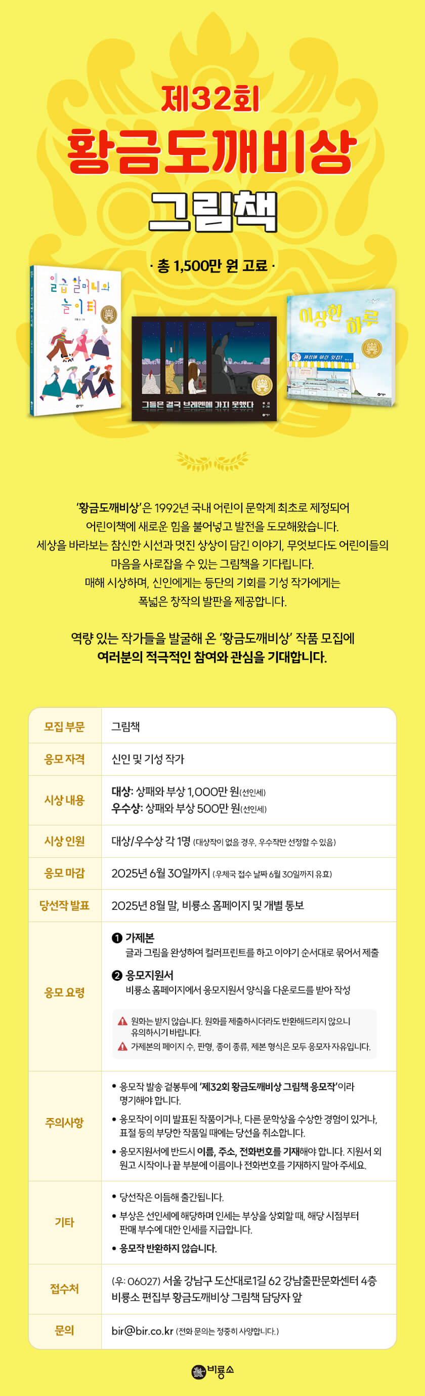 

제32회 황금도깨비상 그림책

황금도깨비상'은 1992년 국내 어린이 문학계 최초로 제정되어 어린이책에 새로운 힘을 불어넣고 발전을 도모해왔습니다.
세상을 바라보는 참신한 시선과 멋진 상상이 담긴 이야기, 무엇보다도 어린이들의 마음을 사로잡을 수 있는 그림책을 기다립니다.
매해 시상하며, 신인에게는 등단의 기회를 기성 작가에게는 폭넓은 창작의 발판을 제공합니다.
역량 있는 작가들을 발굴해 온 '황금도깨비상' 작품 모집에 여러분의 적극적인 참여와 관심을 기대합니다.

모집 부문 : 그림책

응모 자격 : 신인 및 기성 작가

시상 내용
- 대상: 상패와 부상 1,000만 원(선인세)
- 우수상: 상패와 부상 500만 원(선인세)

시상 인원 : 대상/우수상 각 1명 (대상작이 없을 경우, 우수작만 선정할 수 있음)

응모 마감 : 2025년 6월 30일까지 (우체국 접수 날짜 6월 30일까지 유효)

당선작 발표 : 2025년 8월 말, 비룡소 홈페이지 및 개별 통보

응모 요령
① 가제본 : 글과 그림을 완성하여 컬러프린트를 하고 이야기 순서대로 묶어서 제출
② 응모지원서 : 비룡소 홈페이지에서 응모지원서 양식을 다운로드를 받아 작성
※ 원화는 받지 않습니다. 원화를 제출하시더라도 반환해드리지 않으니 유의하시기 바랍니다.
※ 가제본의 페이지 수, 판형, 종이 종류, 제본 형식은 모두 응모자 자유입니다.


주의사항
• 응모작 발송 겉봉투에 '제32회 황금도깨비상 그림책 응모작'이라 명기해야 합니다.
• 응모작이 이미 발표된 작품이거나, 다른 문학상을 수상한 경험이 있거나, 표절 등의 부당한 작품일 때에는 당선을 취소합니다.
• 응모지원서에 반드시 이름, 주소, 전화번호를 기재해야 합니다. 지원서 외 원고 시작이나 끝 부분에 이름이나 전화번호를 기재하지 말아 주세요.

기타
• 당선작은 이듬해 출간됩니다.
• 부상은 선인세에 해당하며 인세는 부상을 상회할 때, 해당 시점부터 판매 부수에 대한 인세를 지급합니다.
• 응모작 반환하지 않습니다.

접수처
(우: 06027) 서울 강남구 도산대로1길 62 강남출판문화센터 4층
비룡소 편집부 황금도깨비상 그림책 담당자 앞

문의
bir@bir.co.kr (전화 문의는 정중히 사양합니다.)



