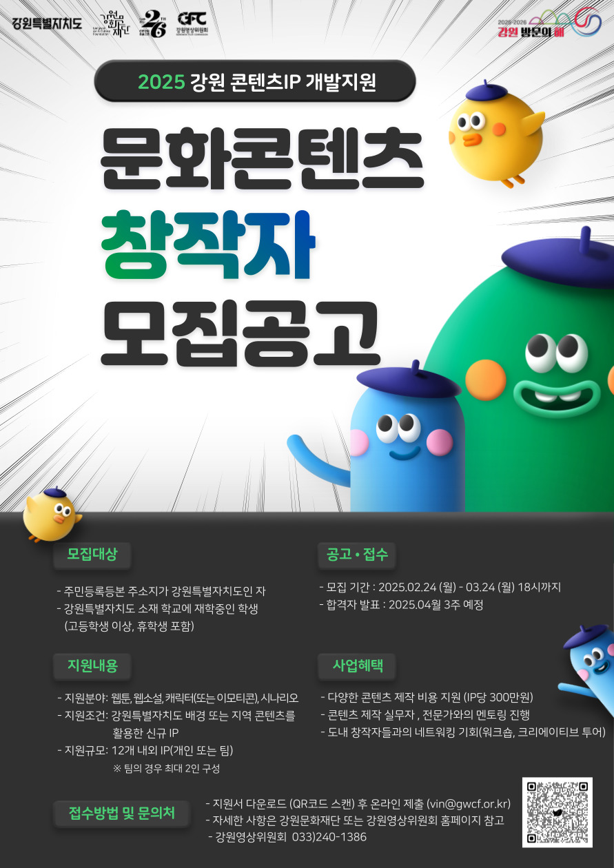 

2025 강원 콘텐츠IP 개발지원

문화콘텐츠 창작자 모집공고

[모집대상]
- 주민등록등본 주소지가 강원특별자치도인 자
- 강원특별자치도 소재 학교에 재학중인 학생
  (고등학생 이상, 휴학생 포함)

[지원내용]
- 지원분야: 웹툰, 웹소설, 캐릭터(또는 이모티콘), 시나리오
- 지원조건: 강원특별자치도 배경 또는 지역 콘텐츠를 활용한 신규 IP
- 지원규모: 12개 내외 IP(개인 또는 팀)
  ※ 팀의 경우 최대 2인 구성

[공고 · 접수]
- 모집 기간 : 2025.02.24 (월)- 03.24 (월) 18시까지
- 합격자 발표 : 2025.04월 3주 예정

[사업혜택]
- 다양한 콘텐츠 제작 비용 지원 (IP당 300만원)
- 콘텐츠 제작 실무자, 전문가와의 멘토링 진행
- 도내 창작자들과의 네트워킹 기회(워크숍, 크리에이티브 투어)

[접수방법 및 문의처]
- 지원서 다운로드 (QR코드 스캔) 후 온라인 제출 (vin@gwcf.or.kr)
- 자세한 사항은 강원문화재단 또는 강원영상위원회 홈페이지 참고
- 강원영상위원회 033)240-1386


