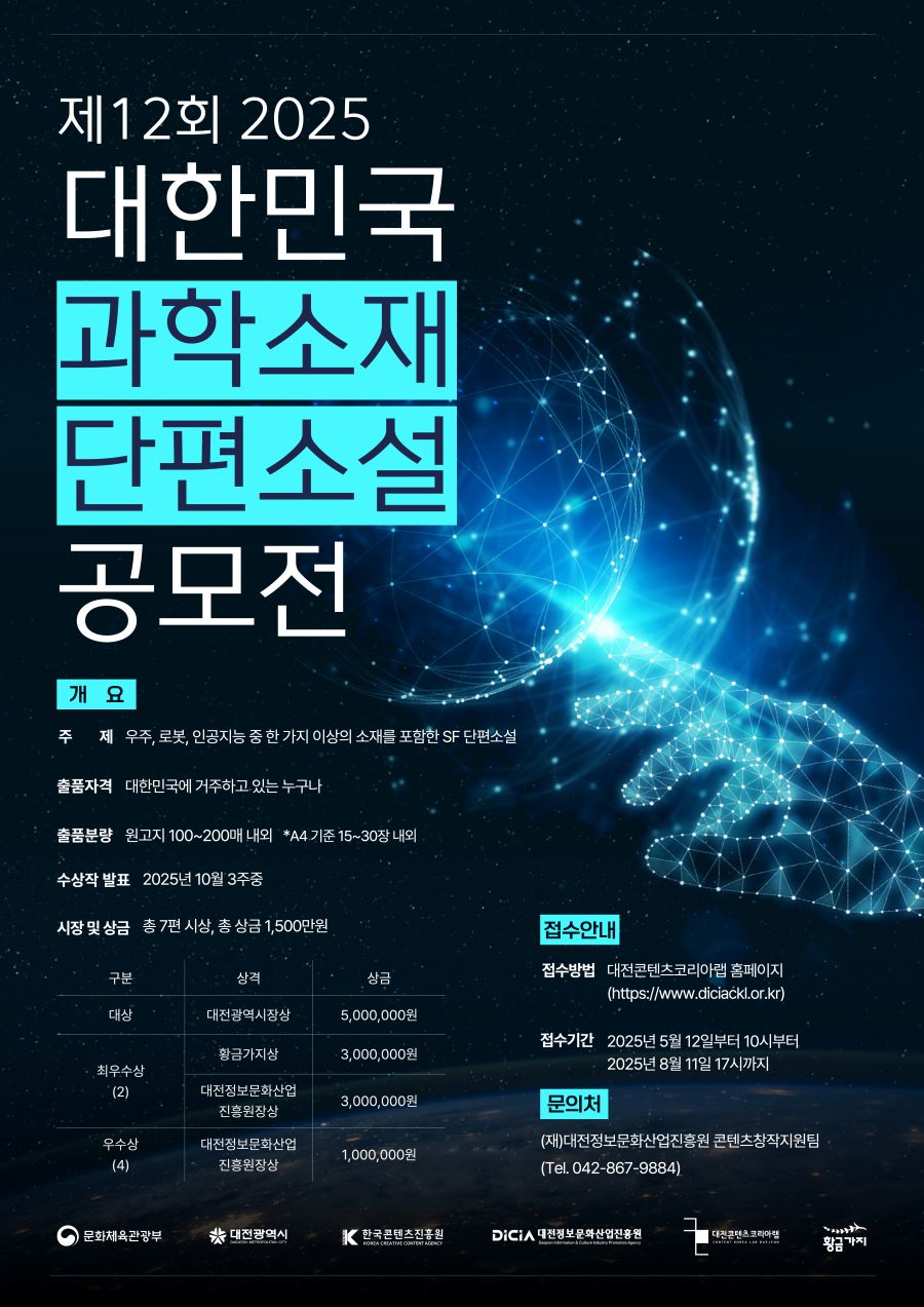 

[대전콘텐츠코리아랩] 제12회 2025 대한민국 과학소재 단편소설 공모전

개 요
-주 제 : 우주, 로봇, 인공지능 중 한 가지 이상의 소재를 포함한 SF 단편소설
-출품자격 : 대한민국에 거주하고 있는 누구나
-출품분량 : 원고지 100~200매 내외 *A4 기준 15~30장 내외
- 수상작 발표 : 2025년 10월 3주중
- 시장 및 상금 : 총 7편 시상, 총 상금 1,500만원

대상  대전광역시장상 5,000,000원
최우수상(2)  황금가지상 3,000,000원 / 대전정보문화산업진흥원장상 3,000,000원
우수상(4)  대전정보문화산업진흥원장상 1,000,000원


접수안내
- 접수방법 대전콘텐츠코리아랩 홈페이지
(https://www.diciackl.or.kr)

- 접수기간 2025년 5월 12일 10시부터 2025년 8월 11일 17시까지


문의처
(재)대전정보문화산업진흥원 콘텐츠창작지원팀
(Tel. 042-867-9884)


